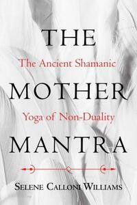 The Mother Mantra: The Ancient Shamanic Yoga of Non-Duality by Selene Calloni Williams