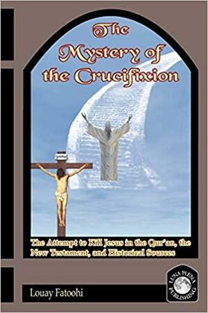 The Mystery of the Crucifixion: The Attempt to Kill Jesus in the Qur'an, the New Testament, and Historical Sources by Louay Fatoohi