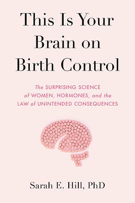 This Is Your Brain on Birth Control: The Surprising Science of Women, Hormones, and the Law of Unintended Consequences by Sarah Hill