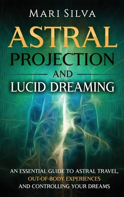 Astral Projection and Lucid Dreaming: An Essential Guide to Astral Travel, Out-Of-Body Experiences and Controlling Your Dreams by Mari Silva