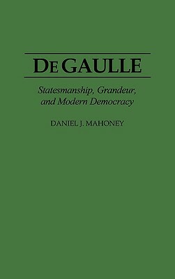 de Gaulle: Statesmanship, Grandeur, and Modern Democracy by Daniel Mahoney