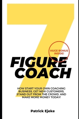 7 Figure Coach: How Start Your Own Coaching Business, Get New Customers, Stand Out from The Crowd, And Make More Money Today! by Patrick Ejeke