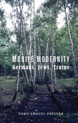 Mobile Modernity: Germans, Jews, Trains by Todd Presner