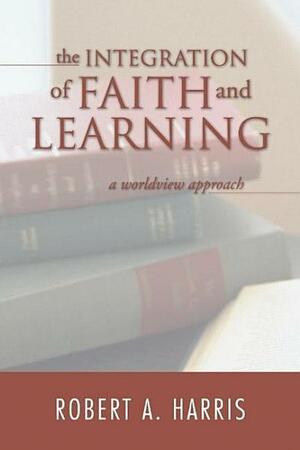 The Integration of Faith and Learning: A Worldview Approach by Robert A. Harris