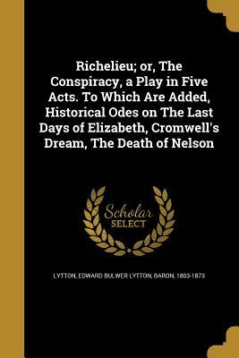 Richelieu; Or, the Conspiracy, a Play in Five Acts. to Which Are Added, Historical Odes on the Last Days of Elizabeth, Cromwell's Dream, the Death of by Edward Bulwer-Lytton