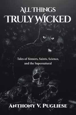 All Things Truly Wicked: Tales of Sinners, Saints, Science, and the Supernatural by Anthony V. Pugliese