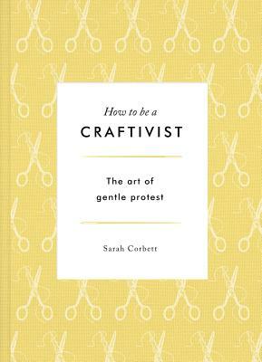 How to Be a Craftivist: The Art of Gentle Protest by Sarah Corbett