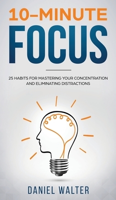 10-Minute Focus: 25 Habits for Mastering Your Concentration and Eliminating Distractions by Daniel Walter