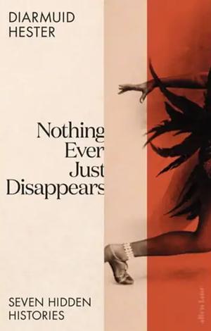 Nothing Ever Just Disappears: Seven Hidden Histories by Diarmuid Hester