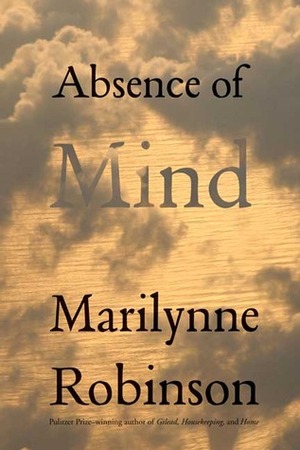 Absence of Mind: The Dispelling of Inwardness from the Modern Myth of the Self by Marilynne Robinson