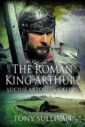 The Roman King Arthur? Lucius Artorius Castus by Tony Sullivan