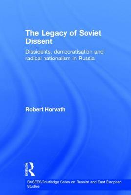 The Legacy of Soviet Dissent: Dissidents, Democratisation and Radical Nationalism in Russia by Robert Horvath