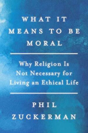 What It Means to Be Moral: Why Religion Is Not Necessary for Living an Ethical Life by Phil Zuckerman