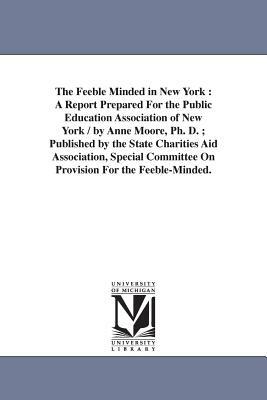 The Feeble Minded in New York: A Report Prepared For the Public Education Association of New York / by Anne Moore, Ph. D.; Published by the State Cha by Anne Moore