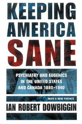 Keeping America Sane: Psychiatry and Eugenics in the United States and Canada, 1880 1940 by Ian Robert Dowbiggin