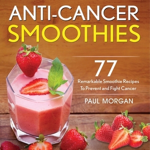 Anti-Cancer Smoothies: 77 Remarkable Smoothie Recipes to Prevent and Fight Cancer by Paul Morgan