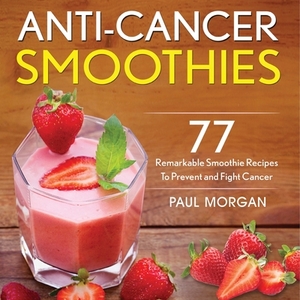 Anti-Cancer Smoothies: 77 Remarkable Smoothie Recipes to Prevent and Fight Cancer by Paul Morgan