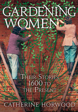 Gardening Women: Their Stories from 1600 to the Present by Catherine Horwood