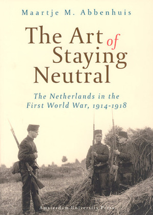 The Art of Staying Neutral: The Netherlands in the First World War, 1914-1918 by Maartje Abbenhuis