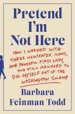 Pretend I'm Not Here: How I Worked with Three Newspaper Icons, One Powerful First Lady, and Still Managed to Dig Myself Out of the Washington Swamp by Barbara Feinman Todd