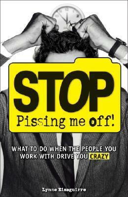 Stop Pissing Me Off: What to Do When the People You Work with Drive You Crazy by Lynne Eisaguirre