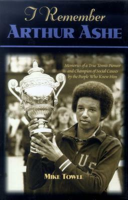 I Remember Arthur Ashe: Memories of a True Tennis Pioneer and Champion of Social Causes by the People Who Knew Him by Mike Towle