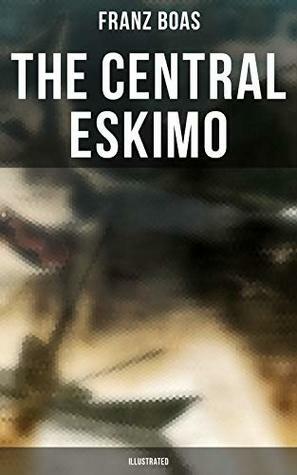 The Central Eskimo (Illustrated): With Maps and Illustrations of Tools, Weapons & People by Franz Boas
