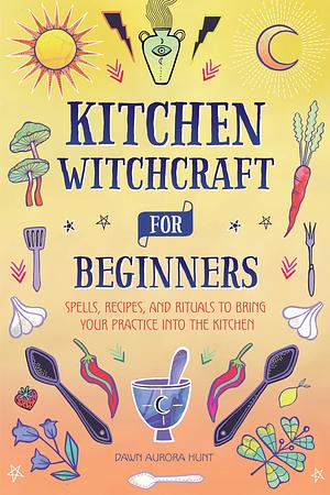 Kitchen Witchcraft for Beginners: Spells, Recipes, and Rituals to Bring Your Practice Into the Kitchen by Dawn Aurora Hunt