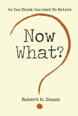 Now What?: So You Think You Want to Retire by Robert M. Couch