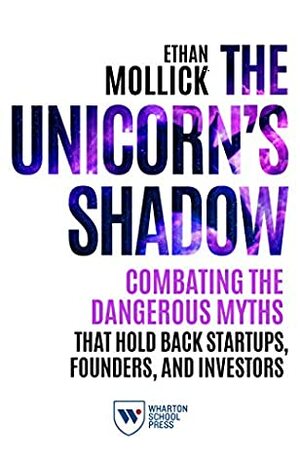 The Unicorn's Shadow: Combating the Dangerous Myths that Hold Back Startups, Founders, and Investors by Ethan Mollick