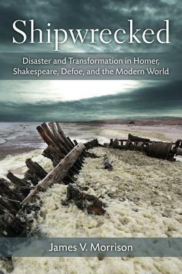 Shipwrecked: Disaster and Transformation in Homer, Shakespeare, Defoe, and the Modern World by James Morrison