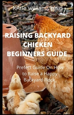Raising Backyard Chicken Beginners Guide: Prefect Guide On How to Raise a Happy Backyard Flock by Katie Williams