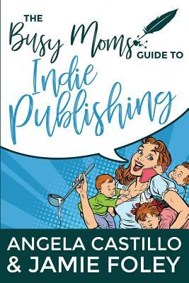 The Busy Mom's Guide to Indie Publishing by Angela Castillo, Jamie Foley