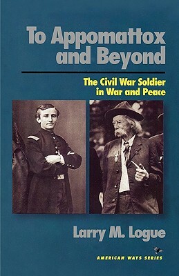 To Appomattox and Beyond: The Civil War Soldier in War and Peace by Larry M. Logue