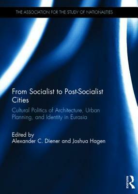 From Socialist to Post-Socialist Cities: Cultural Politics of Architecture, Urban Planning, and Identity in Eurasia by Joshua Hagen, Alexander C. Diener