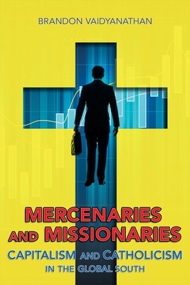 Mercenaries and Missionaries: Capitalism and Catholicism in the Global South by Brandon Vaidyanathan