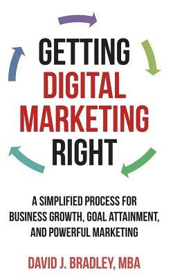 Getting Digital Marketing Right: A Simplified Process For Business Growth, Goal Attainment, and Powerful Marketing by David J. Bradley