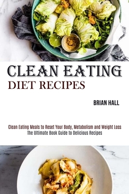Clean Eating Diet Recipes: Clean Eating Meals to Reset Your Body, Metabolism and Weight Loss (The Ultimate Book Guide to Delicious Recipes) by Brian Hall