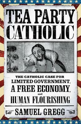 Tea Party Catholic: The Catholic Case for Limited Government, a Free Economy, and Human Flourishing by Samuel Gregg