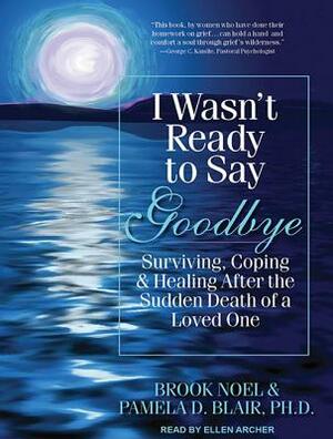 I Wasn't Ready to Say Goodbye: Surviving, Coping & Healing After the Sudden Death of a Loved One by Pamela D. Blair, Brook Noel