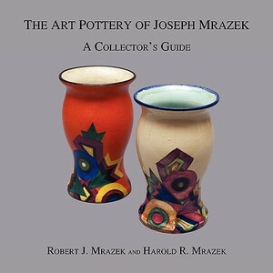 The Art Pottery of Joseph Mrazek: A Collector's Guide by Harold R. Mrazek, Robert J. Mrazek