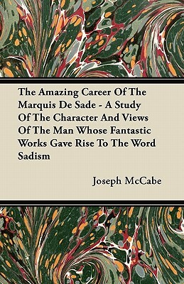 The Amazing Career Of The Marquis De Sade - A Study Of The Character And Views Of The Man Whose Fantastic Works Gave Rise To The Word Sadism by Joseph McCabe
