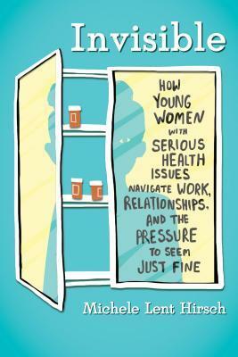 Invisible: How Young Women with Serious Health Issues Navigate Work, Relationships, and the Pressure to Seem Just Fine by Michele Lent Hirsch