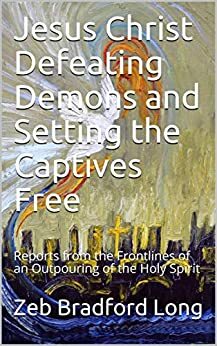 Jesus Christ Defeating Demons and Setting the Captives Free: Reports from the Frontlines of an Outpouring of the Holy Spirit by Zeb Bradford Long