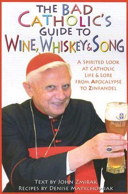 The Bad Catholic's Guide to Wine, Whiskey, & Song: A Spirited Look at Catholic Life & Lore from the Apocalypse to Zinfandel by Denise Matychowiak, John Zmirak