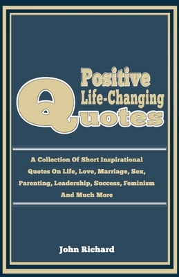 Positive life-Changing Quotes: A Collection Of Short Inspirational Quotes on LIfe, Love, Marriage, Sex, Parenting, Leadership, Success, Feminism And by John Richard