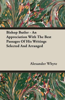 Bishop Butler - An Appreciation with the Best Passages of His Writings Selected and Arranged by Alexander Whyte