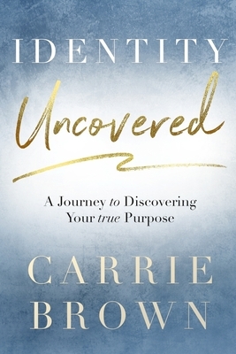 Identity Uncovered: A Journey to Discovering Your true Purpose by Carrie Brown