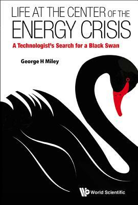 Life at the Center of the Energy Crisis: A Technologist's Search for a Black Swan by George H. Miley