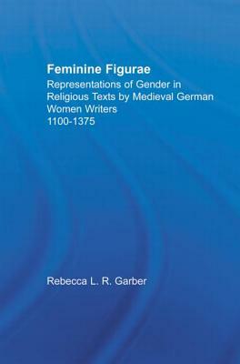 Feminine Figurae: Representations of Gender in Religious Texts by Medieval German Women Writers, 1100-1475 by Rebecca L. R. Garber